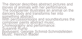 The dancer describes abstract pictures and moves of animals with her performance.
The bodypainter illustrates an animal on the dancers body and transforms her into something abstract.
With percussionloops and soundtextures the composer paints abstract music.
Choreography and performance:
Susanne Rump
Bodypaint: Georgie Schmid-Schmidsfelden
Music: Heinrich Mader