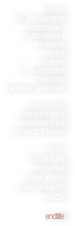 

Movie:
Die Testament
maschine /
Mutterherz /
Mothers
Heart
85 min,
P.: Bonusfilm
Director:
Barbara Gräftner

composed, arranged and 
produced by Heinrich Mader

Violin: 
Sunok Lee
additional
 remix Violin Arrangement: kmk2x
 
endtitle