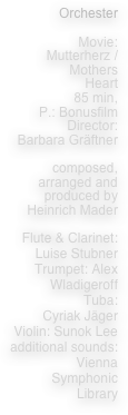 Orchester

Movie:
Mutterherz /
Mothers
Heart
85 min,
P.: Bonusfilm
Director:
Barbara Gräftner

composed, arranged and 
produced by Heinrich Mader

Flute & Clarinet: Luise Stubner
Trumpet: Alex Wladigeroff
Tuba: 
Cyriak Jäger
Violin: Sunok Lee
additional sounds:
Vienna Symphonic Library