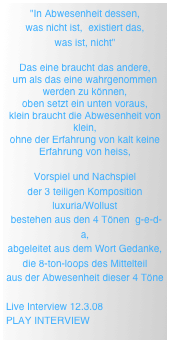 "In Abwesenheit dessen, 
was nicht ist,  existiert das, 
was ist, nicht"

Das eine braucht das andere, 
um als das eine wahrgenommen werden zu können, 
oben setzt ein unten voraus, 
klein braucht die Abwesenheit von klein, 
ohne der Erfahrung von kalt keine Erfahrung von heiss,

Vorspiel und Nachspiel 
der 3 teiligen Komposition 
luxuria/Wollust
 bestehen aus den 4 Tönen  g-e-d-a, 
abgeleitet aus dem Wort Gedanke, 
die 8-ton-loops des Mittelteil 
aus der Abwesenheit dieser 4 Töne

Live Interview 12.3.08  
PLAY INTERVIEW